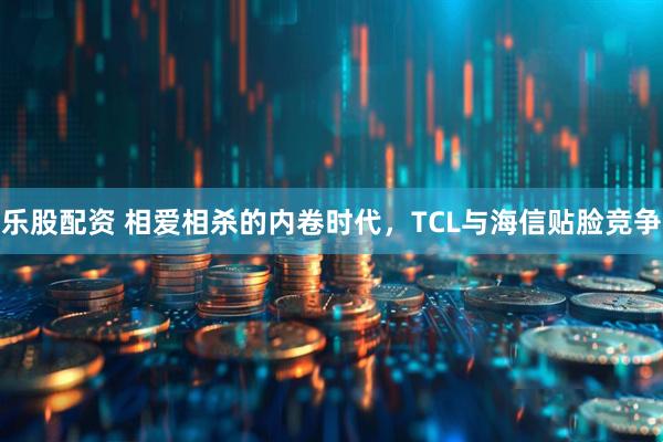 乐股配资 相爱相杀的内卷时代，TCL与海信贴脸竞争
