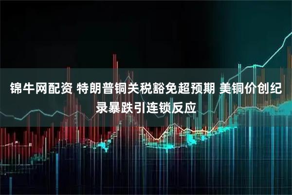 锦牛网配资 特朗普铜关税豁免超预期 美铜价创纪录暴跌引连锁反应