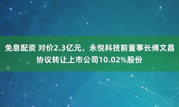 免息配资 对价2.3亿元，永悦科技前董事长傅文昌协议转让上市公司10.02%股份