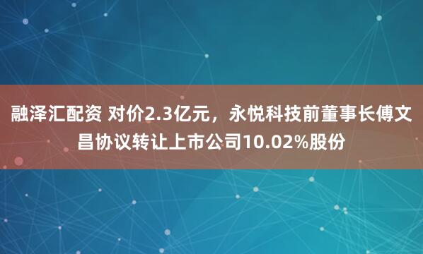 融泽汇配资 对价2.3亿元，永悦科技前董事长傅文昌协议转让上市公司10.02%股份