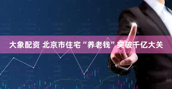 大象配资 北京市住宅“养老钱”突破千亿大关
