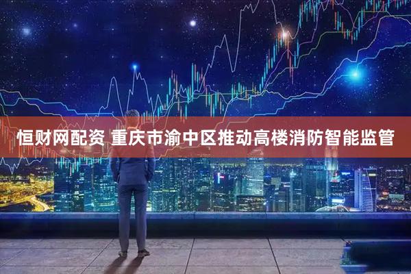 恒财网配资 重庆市渝中区推动高楼消防智能监管