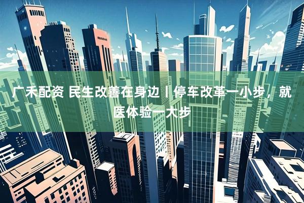 广禾配资 民生改善在身边丨停车改革一小步，就医体验一大步