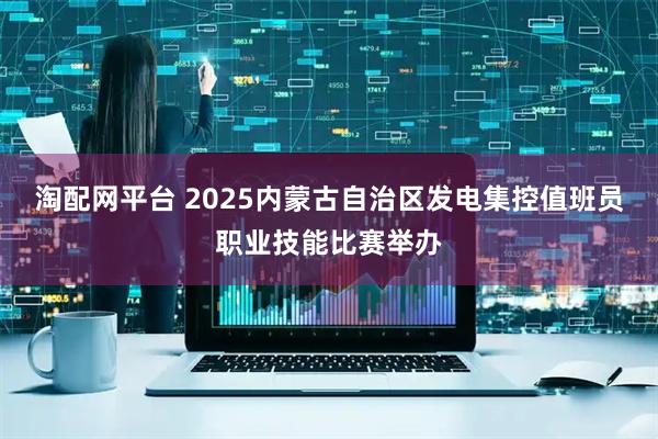 淘配网平台 2025内蒙古自治区发电集控值班员职业技能比赛举办