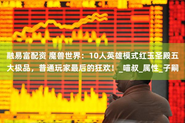 融易富配资 魔兽世界：10人英雄模式红玉圣殿五大极品，普通玩家最后的狂欢！_喵叔_属性_子嗣