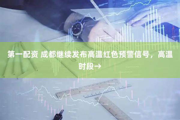 第一配资 成都继续发布高温红色预警信号，高温时段→