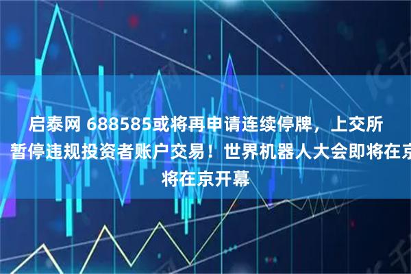 启泰网 688585或将再申请连续停牌，上交所回应，暂停违规投资者账户交易！世界机器人大会即将在京开幕