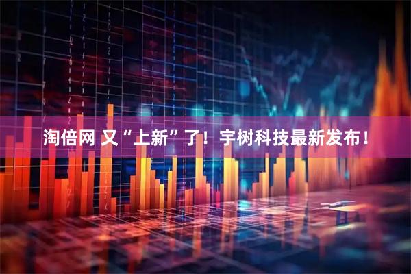 淘倍网 又“上新”了！宇树科技最新发布！