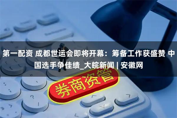第一配资 成都世运会即将开幕：筹备工作获盛赞 中国选手争佳绩_大皖新闻 | 安徽网
