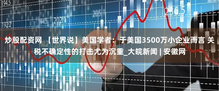 炒股配资网 【世界说】美国学者：于美国3500万小企业而言 关税不确定性的打击尤为沉重_大皖新闻 | 安徽网