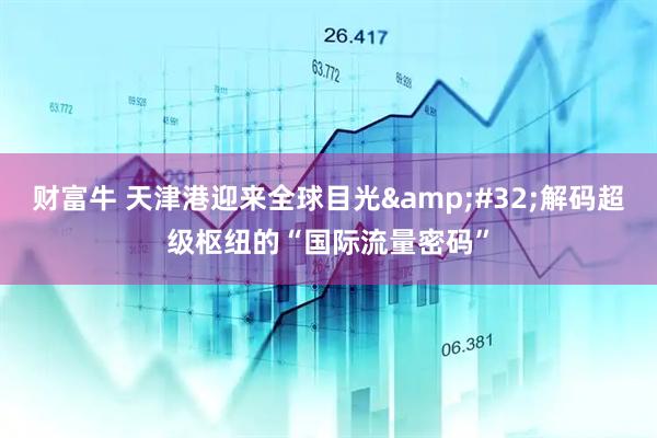 财富牛 天津港迎来全球目光&#32;解码超级枢纽的“国际流量密码”