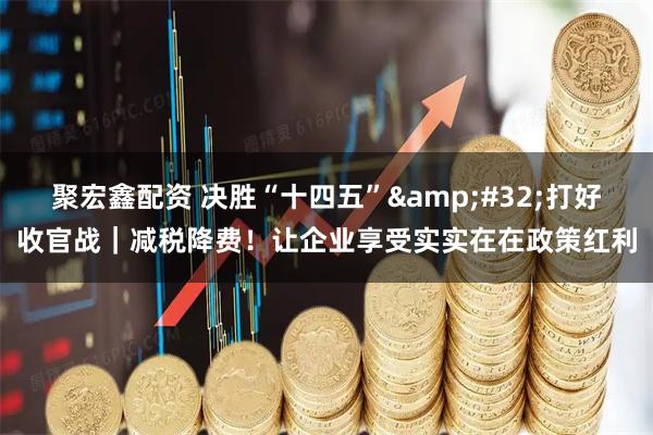 聚宏鑫配资 决胜“十四五”&#32;打好收官战｜减税降费！让企业享受实实在在政策红利