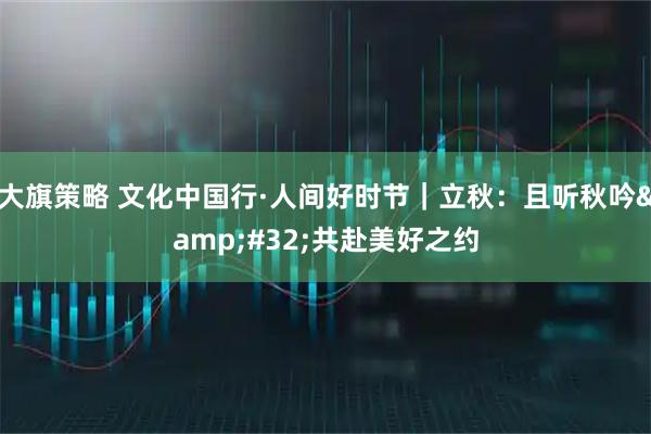 大旗策略 文化中国行·人间好时节｜立秋：且听秋吟&#32;共赴美好之约