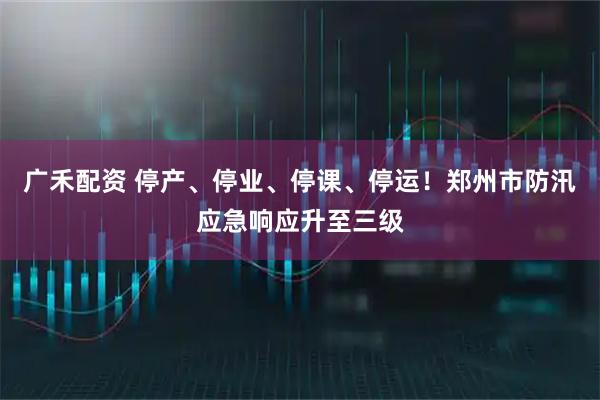 广禾配资 停产、停业、停课、停运！郑州市防汛应急响应升至三级