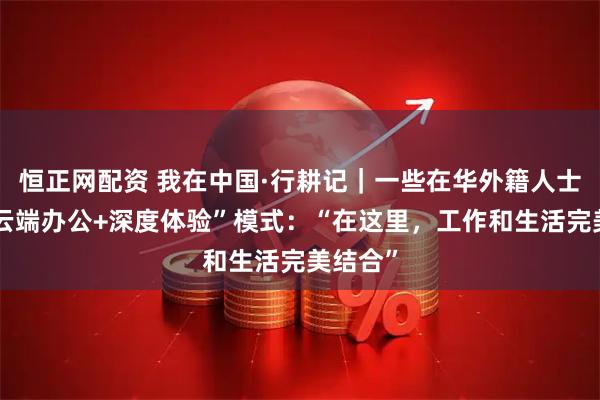 恒正网配资 我在中国·行耕记｜一些在华外籍人士开启“云端办公+深度体验”模式：“在这里，工作和生活完美结合”
