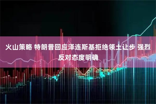 火山策略 特朗普回应泽连斯基拒绝领土让步 强烈反对态度明确