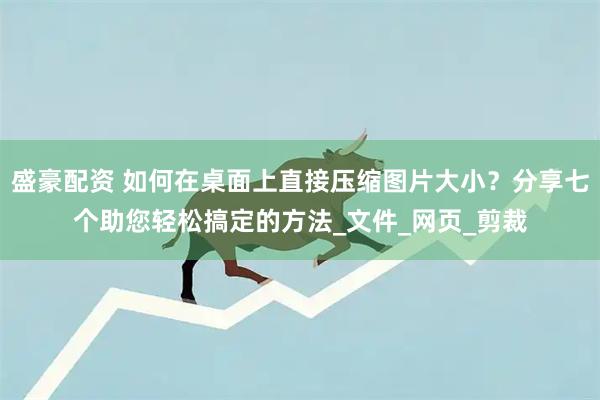 盛豪配资 如何在桌面上直接压缩图片大小？分享七个助您轻松搞定的方法_文件_网页_剪裁