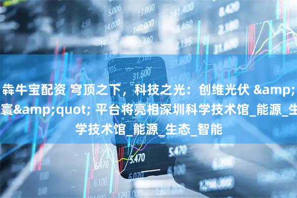犇牛宝配资 穹顶之下，科技之光：创维光伏 &quot;羲寰&quot; 平台将亮相深圳科学技术馆_能源_生态_智能