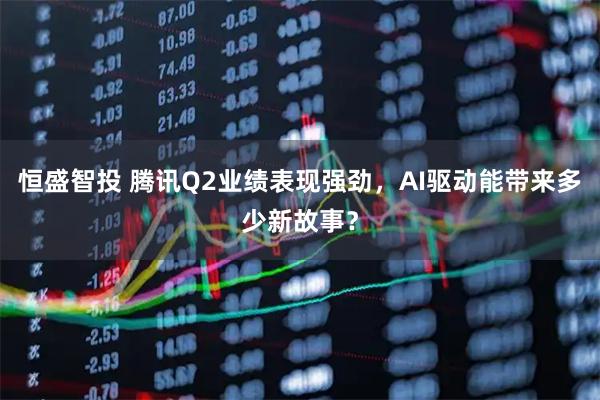 恒盛智投 腾讯Q2业绩表现强劲，AI驱动能带来多少新故事？