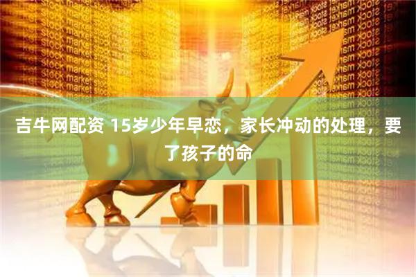 吉牛网配资 15岁少年早恋，家长冲动的处理，要了孩子的命