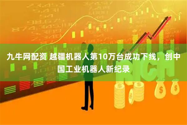 九牛网配资 越疆机器人第10万台成功下线，创中国工业机器人新纪录