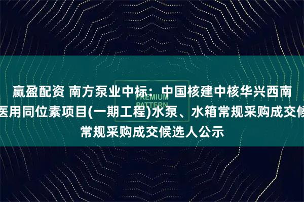 赢盈配资 南方泵业中标：中国核建中核华兴西南重庆创新医用同位素项目(一期工程)水泵、水箱常规采购成交候选人公示