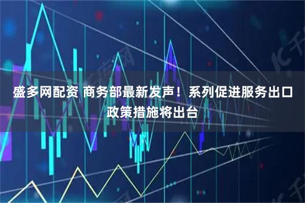 盛多网配资 商务部最新发声！系列促进服务出口政策措施将出台