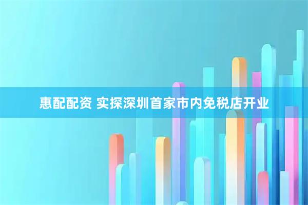 惠配配资 实探深圳首家市内免税店开业