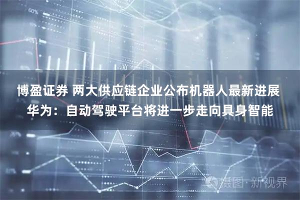 博盈证券 两大供应链企业公布机器人最新进展 华为：自动驾驶平台将进一步走向具身智能