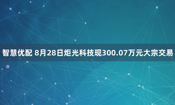 智慧优配 8月28日炬光科技现300.07万元大宗交易