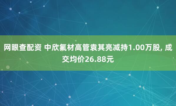网眼查配资 中欣氟材高管袁其亮减持1.00万股, 成交均价26.88元
