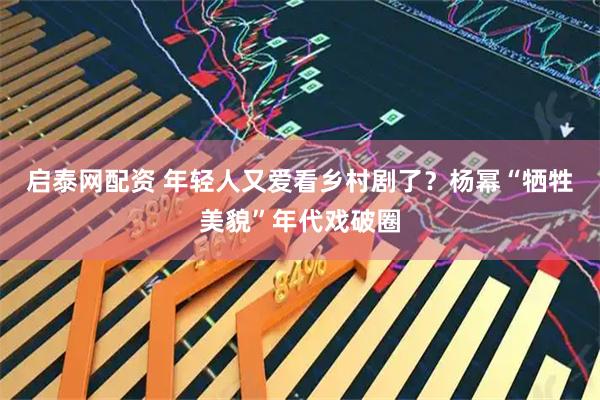 启泰网配资 年轻人又爱看乡村剧了？杨幂“牺牲美貌”年代戏破圈