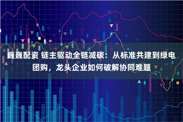 巍巍配资 链主驱动全链减碳：从标准共建到绿电团购，龙头企业如何破解协同难题