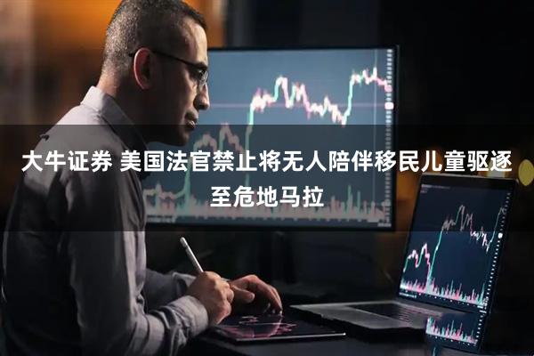 大牛证券 美国法官禁止将无人陪伴移民儿童驱逐至危地马拉