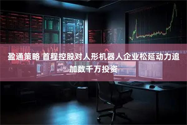 盈通策略 首程控股对人形机器人企业松延动力追加数千万投资