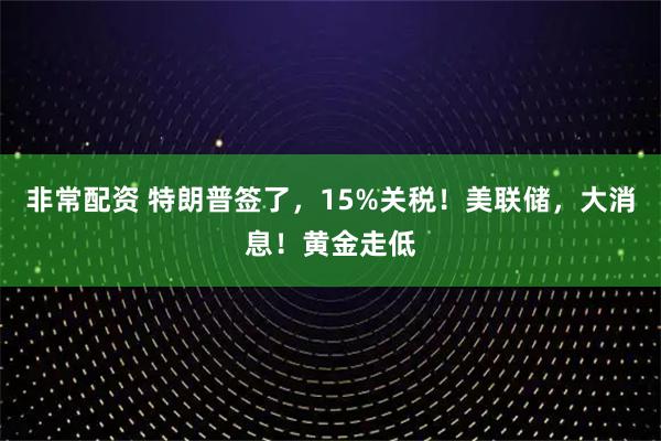 非常配资 特朗普签了，15%关税！美联储，大消息！黄金走低