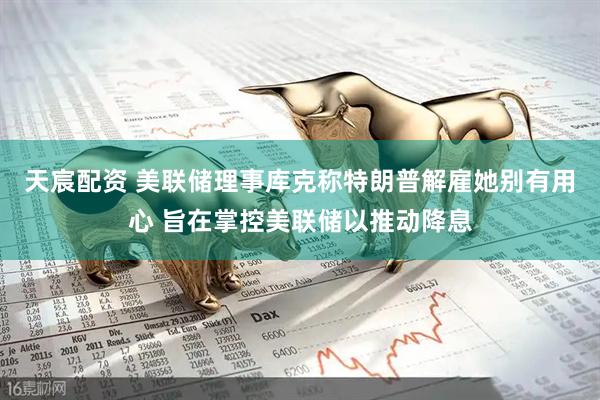 天宸配资 美联储理事库克称特朗普解雇她别有用心 旨在掌控美联储以推动降息