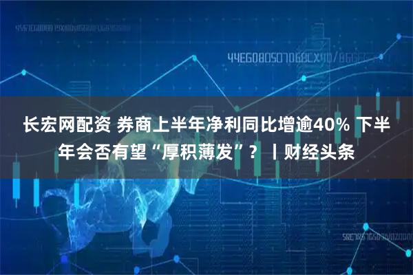 长宏网配资 券商上半年净利同比增逾40% 下半年会否有望“厚积薄发”？丨财经头条