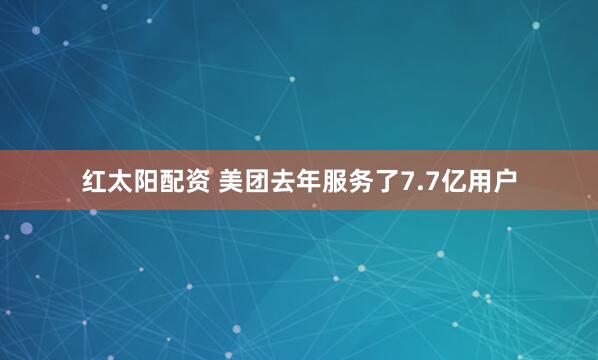 红太阳配资 美团去年服务了7.7亿用户