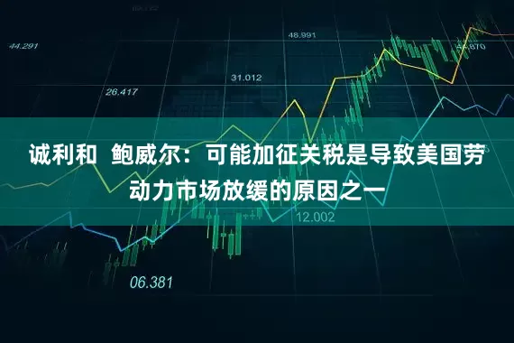 诚利和  鲍威尔：可能加征关税是导致美国劳动力市场放缓的原因之一
