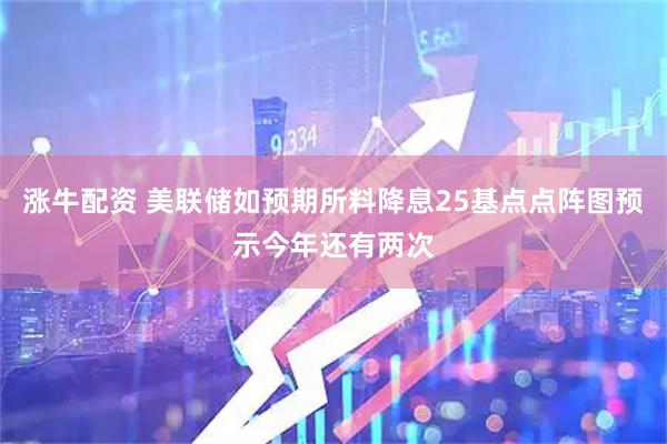 涨牛配资 美联储如预期所料降息25基点点阵图预示今年还有两次