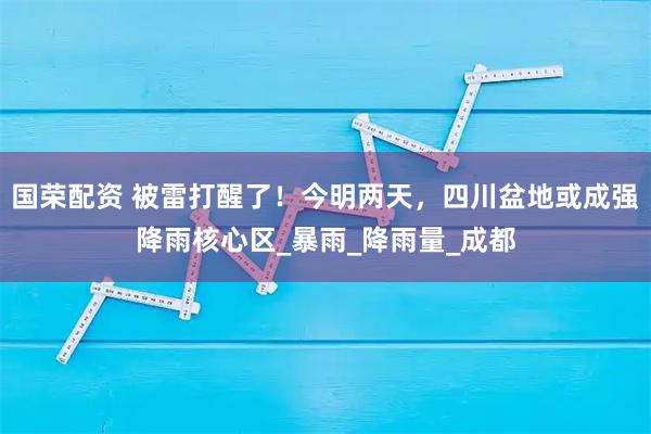国荣配资 被雷打醒了！今明两天，四川盆地或成强降雨核心区_暴雨_降雨量_成都