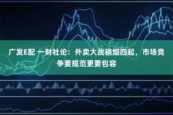 广发E配 一财社论：外卖大战硝烟四起，市场竞争要规范更要包容