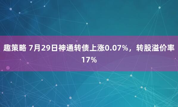 趣策略 7月29日神通转债上涨0.07%，转股溢价率17%