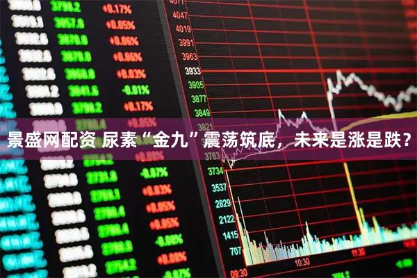景盛网配资 尿素“金九”震荡筑底，未来是涨是跌？