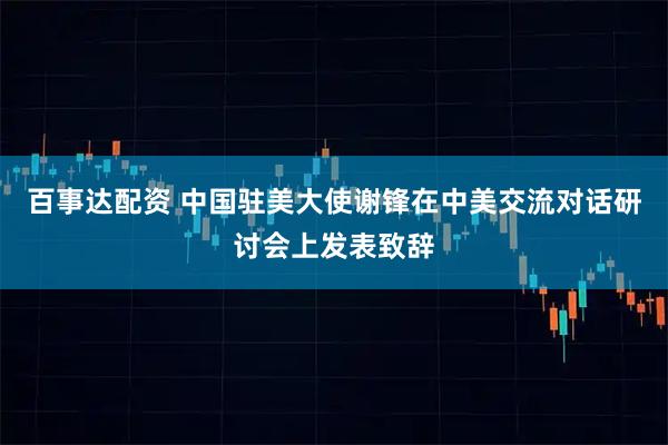 百事达配资 中国驻美大使谢锋在中美交流对话研讨会上发表致辞
