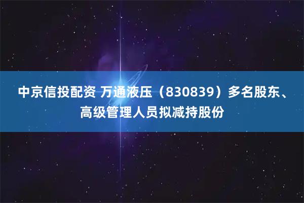 中京信投配资 万通液压(830839)多名股东、高级管理人员拟减持股份