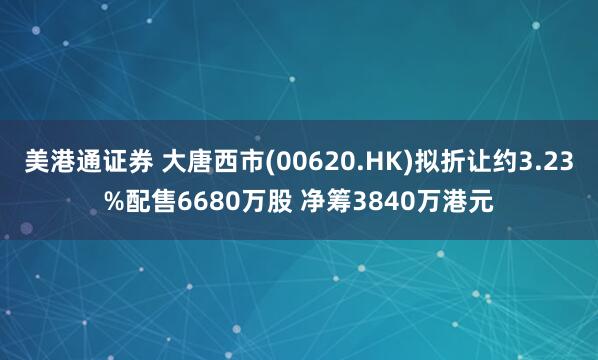 美港通证券 大唐西市(00620.HK)拟折让约3.23%配售6680万股 净筹3840万港元