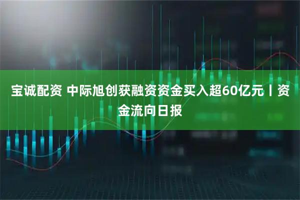 宝诚配资 中际旭创获融资资金买入超60亿元丨资金流向日报