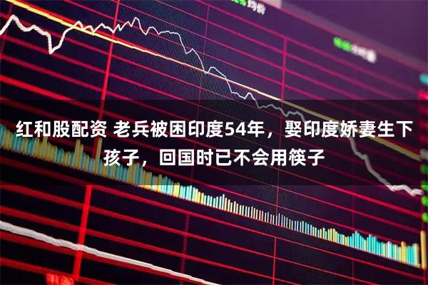 红和股配资 老兵被困印度54年，娶印度娇妻生下孩子，回国时已不会用筷子